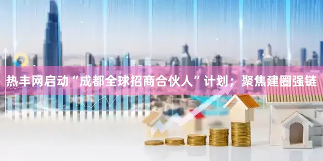 热丰网启动“成都全球招商合伙人”计划；聚焦建圈强链