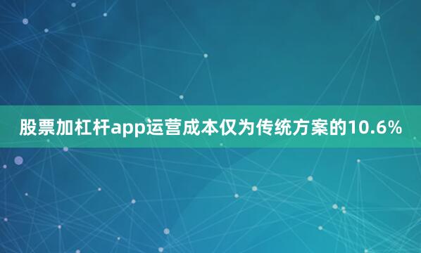 股票加杠杆app运营成本仅为传统方案的10.6%