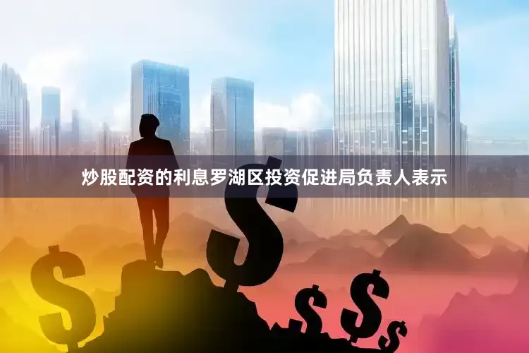 炒股配资的利息罗湖区投资促进局负责人表示