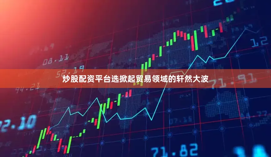 炒股配资平台选掀起贸易领域的轩然大波