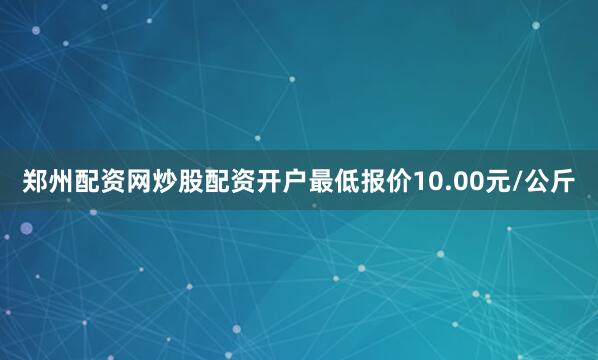 郑州配资网炒股配资开户最低报价10.00元/公斤