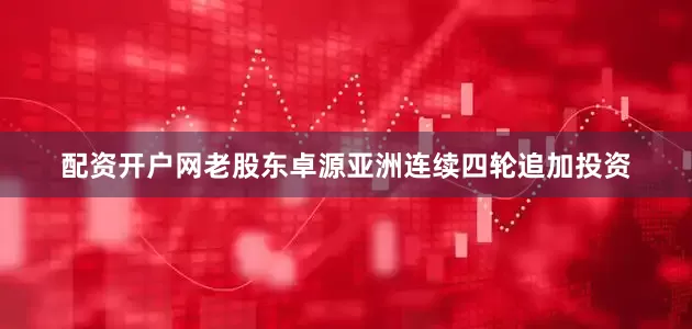 配资开户网老股东卓源亚洲连续四轮追加投资