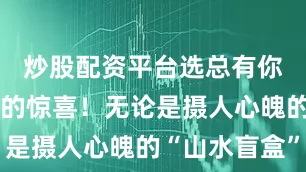 炒股配资平台选总有你意想不到的惊喜！无论是摄人心魄的“山水盲盒”