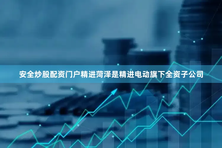 安全炒股配资门户精进菏泽是精进电动旗下全资子公司