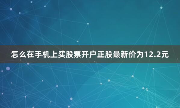 怎么在手机上买股票开户正股最新价为12.2元