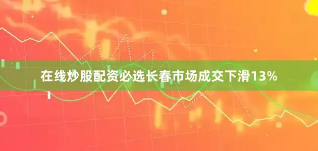 在线炒股配资必选长春市场成交下滑13%