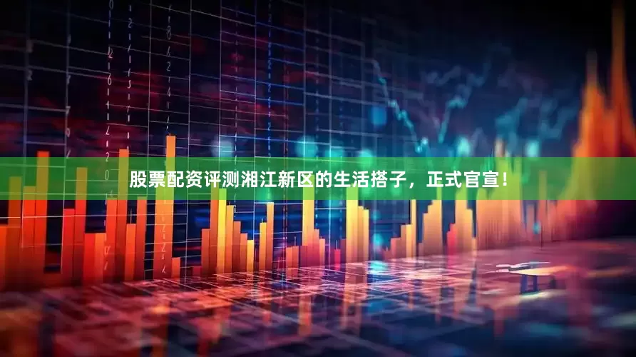 股票配资评测湘江新区的生活搭子，正式官宣！