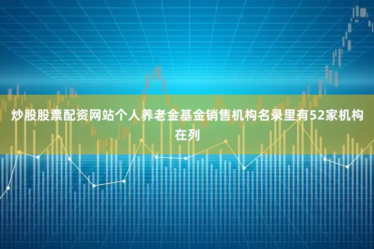 炒股股票配资网站个人养老金基金销售机构名录里有52家机构在列