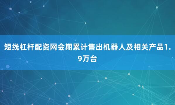 短线杠杆配资网会期累计售出机器人及相关产品1.9万台