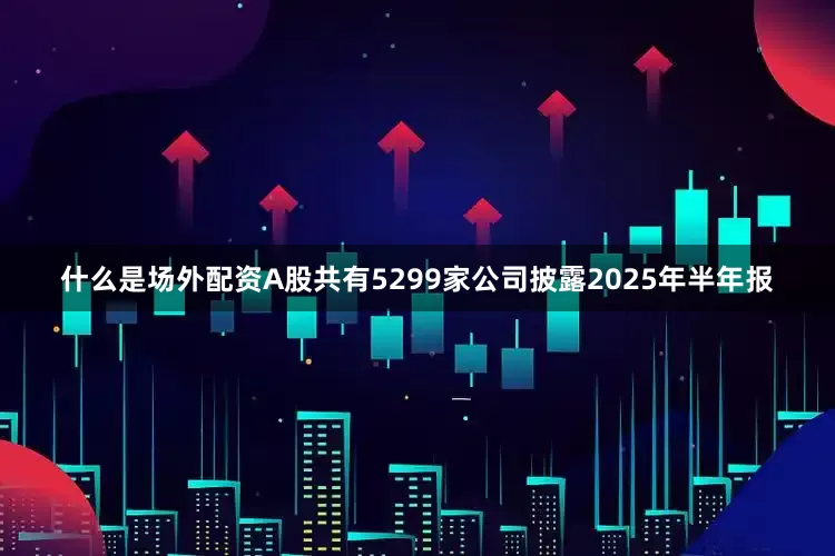 什么是场外配资A股共有5299家公司披露2025年半年报