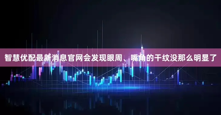 智慧优配最新消息官网会发现眼周、嘴角的干纹没那么明显了