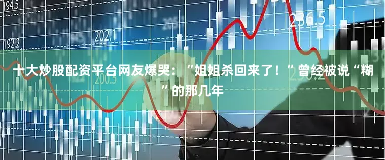 十大炒股配资平台网友爆哭：“姐姐杀回来了！”曾经被说“糊”的那几年