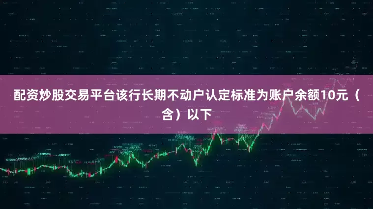 配资炒股交易平台该行长期不动户认定标准为账户余额10元（含）以下