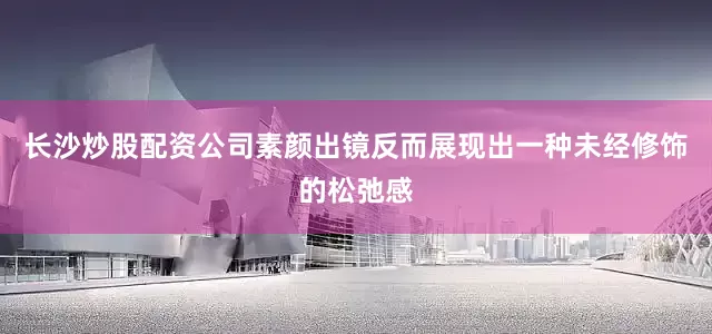 长沙炒股配资公司素颜出镜反而展现出一种未经修饰的松弛感